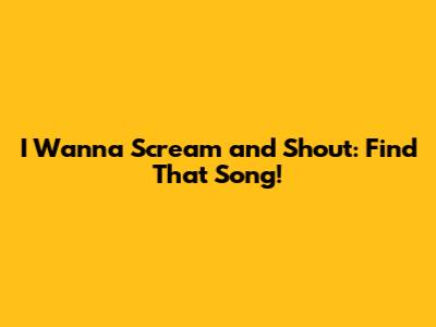 I Wanna Scream and Shout: Find That Song!